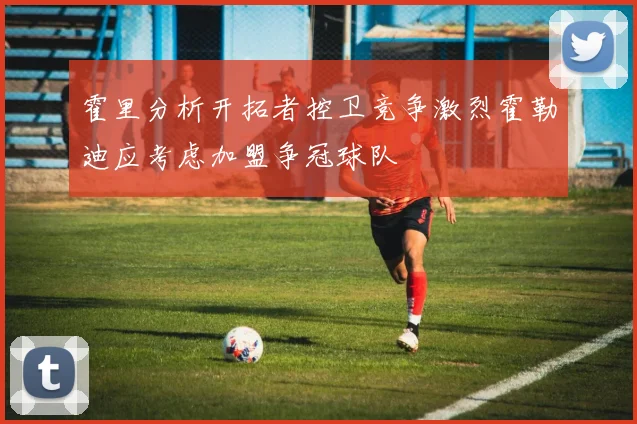 霍里分析开拓者控卫竞争激烈霍勒迪应考虑加盟争冠球队