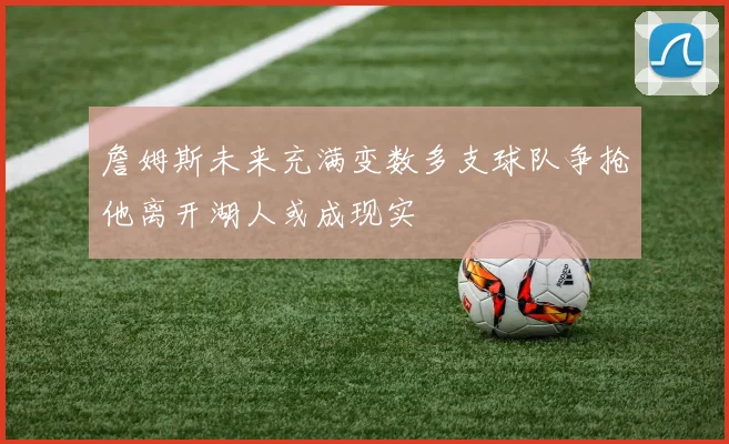 詹姆斯未来充满变数多支球队争抢他离开湖人或成现实
