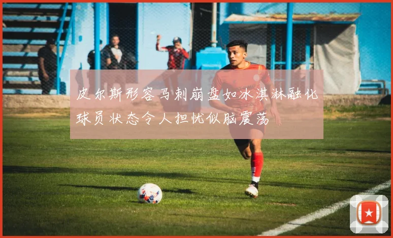 皮尔斯形容马刺崩盘如冰淇淋融化球员状态令人担忧似脑震荡