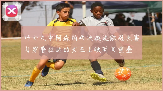 巧合之中阿森纳两次挺进欧冠决赛与穿普拉达的女王上映时间重叠