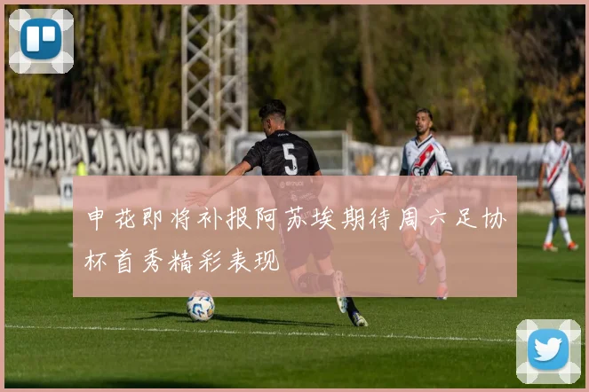 申花即将补报阿苏埃期待周六足协杯首秀精彩表现