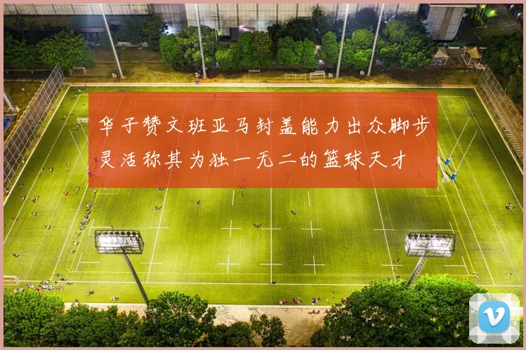 华子赞文班亚马封盖能力出众脚步灵活称其为独一无二的篮球天才