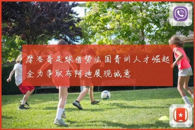 摩洛哥足球借势法国青训人才崛起全力争取布阿迪展现诚意