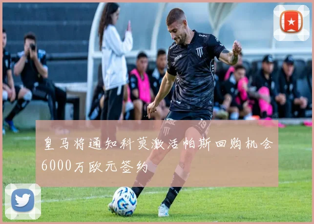 皇马将通知科莫激活帕斯回购机会6000万欧元签约