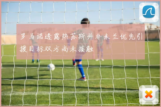 罗马诺透露热苏斯并非米兰优先引援目标双方尚未接触