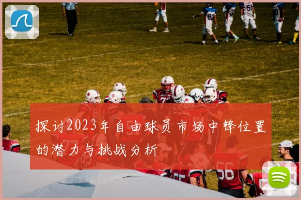 探讨2023年自由球员市场中锋位置的潜力与挑战分析