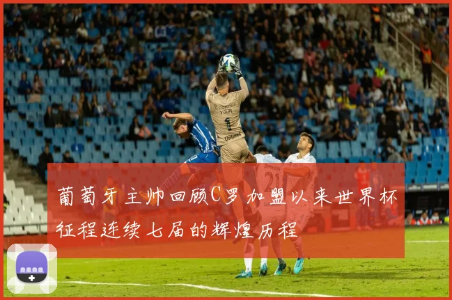 葡萄牙主帅回顾C罗加盟以来世界杯征程连续七届的辉煌历程