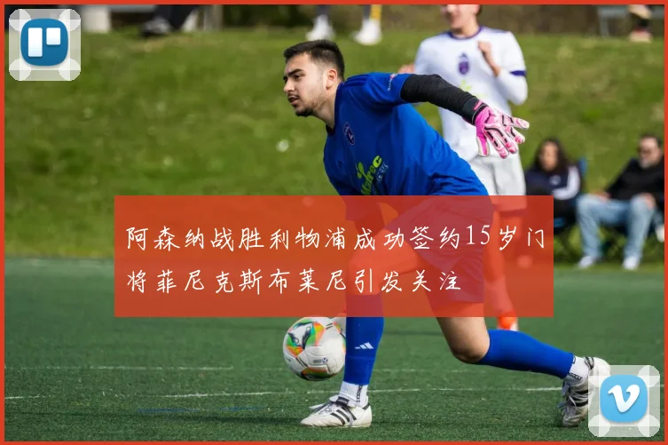 阿森纳战胜利物浦成功签约15岁门将菲尼克斯布莱尼引发关注