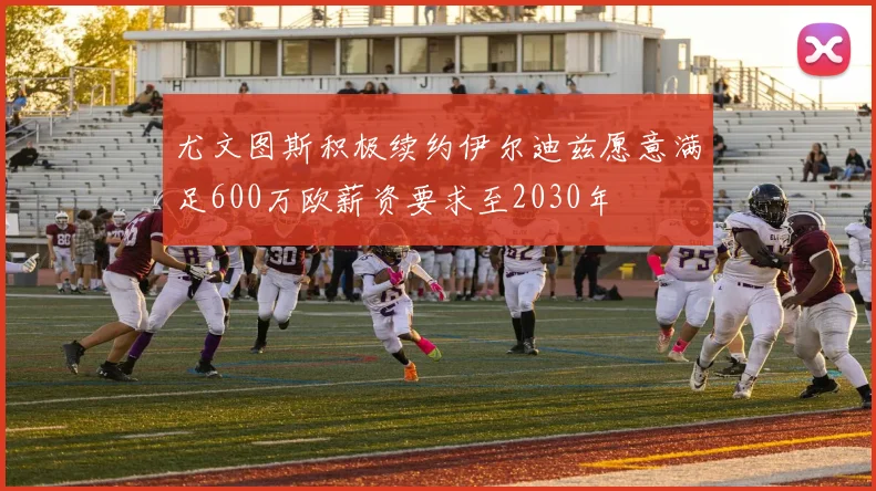 尤文图斯积极续约伊尔迪兹愿意满足600万欧薪资要求至2030年