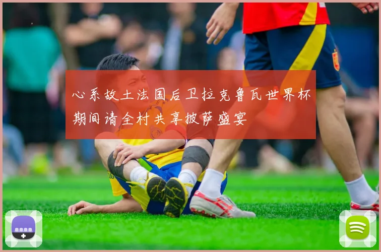 心系故土法国后卫拉克鲁瓦世界杯期间请全村共享披萨盛宴