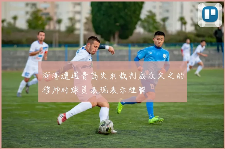 海港遭遇青岛失利裁判成众矢之的穆帅对球员表现表示理解