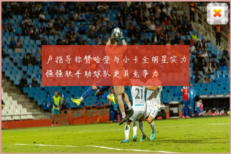 卢指导称赞哈登与小卡全明星实力强强联手助球队更具竞争力