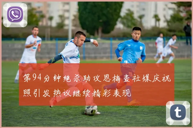 第94分钟绝杀助攻恩梅查社媒庆祝照引发热议继续精彩表现