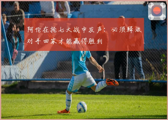 阿伦在抢七大战中发声：必须释放对手回家才能赢得胜利