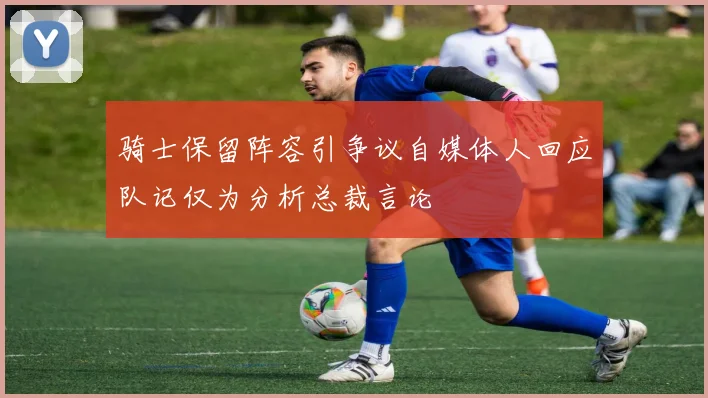 骑士保留阵容引争议自媒体人回应队记仅为分析总裁言论