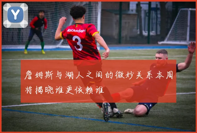 詹姆斯与湖人之间的微妙关系本周将揭晓谁更依赖谁