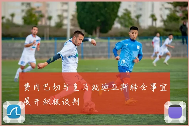 费内巴切与皇马就迪亚斯转会事宜展开积极谈判
