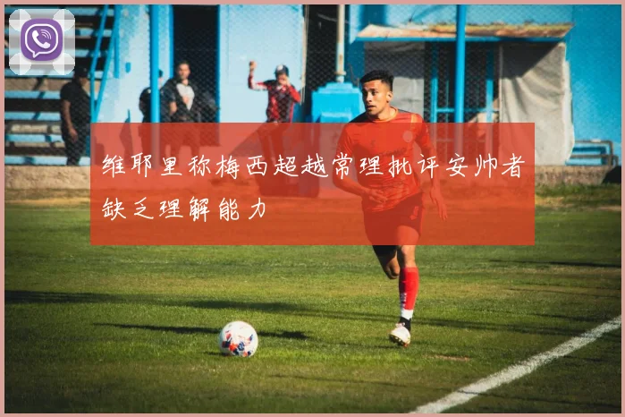维耶里称梅西超越常理批评安帅者缺乏理解能力