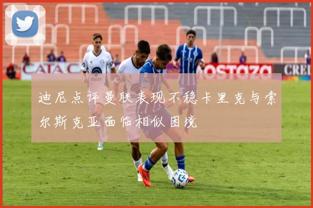 迪尼点评曼联表现不稳卡里克与索尔斯克亚面临相似困境
