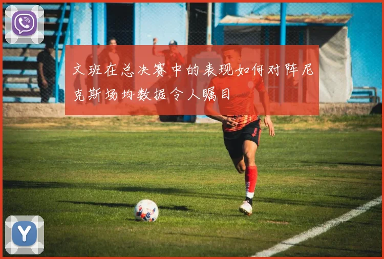 文班在总决赛中的表现如何对阵尼克斯场均数据令人瞩目