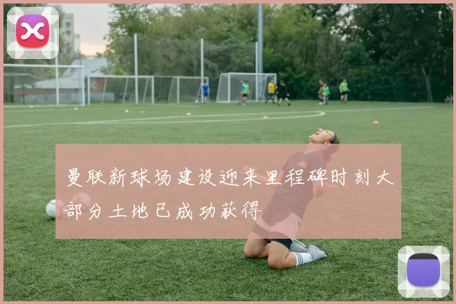 曼联新球场建设迎来里程碑时刻大部分土地已成功获得