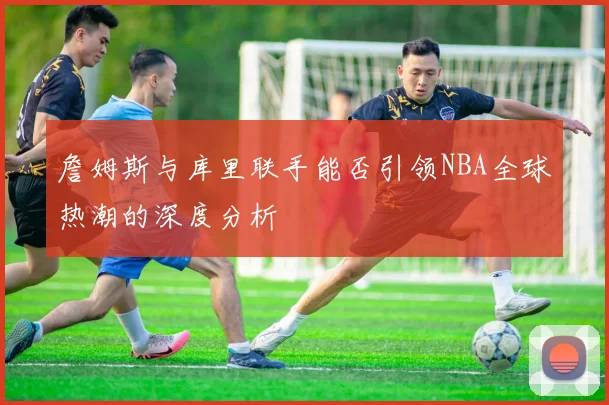 詹姆斯与库里联手能否引领NBA全球热潮的深度分析