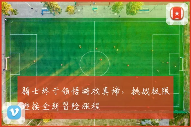 骑士终于领悟游戏真谛，挑战极限迎接全新冒险旅程
