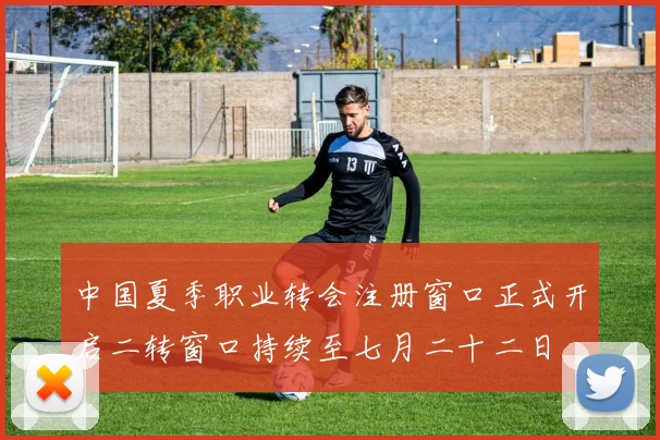 中国夏季职业转会注册窗口正式开启二转窗口持续至七月二十二日