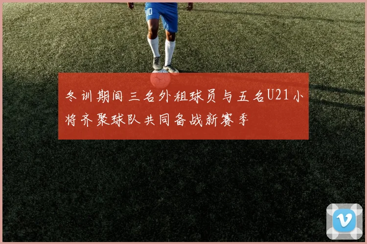 冬训期间三名外租球员与五名U21小将齐聚球队共同备战新赛季