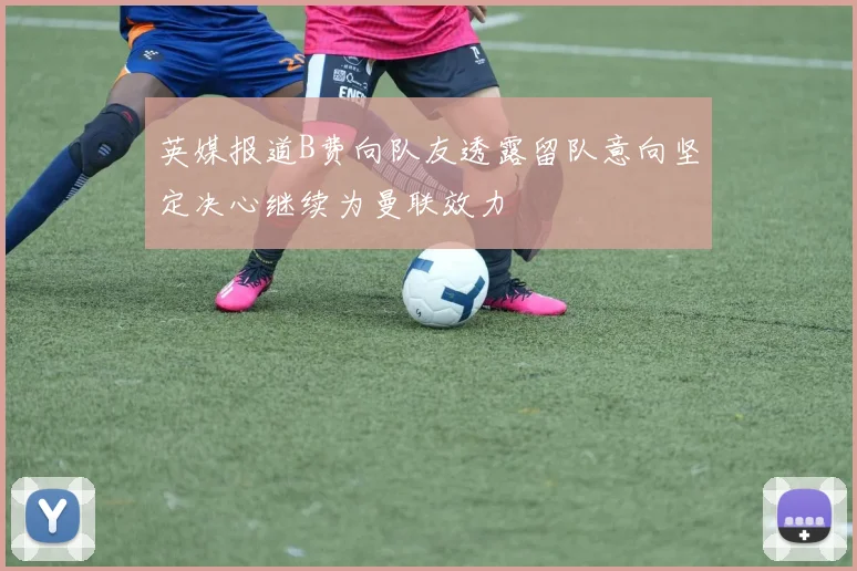 英媒报道B费向队友透露留队意向坚定决心继续为曼联效力