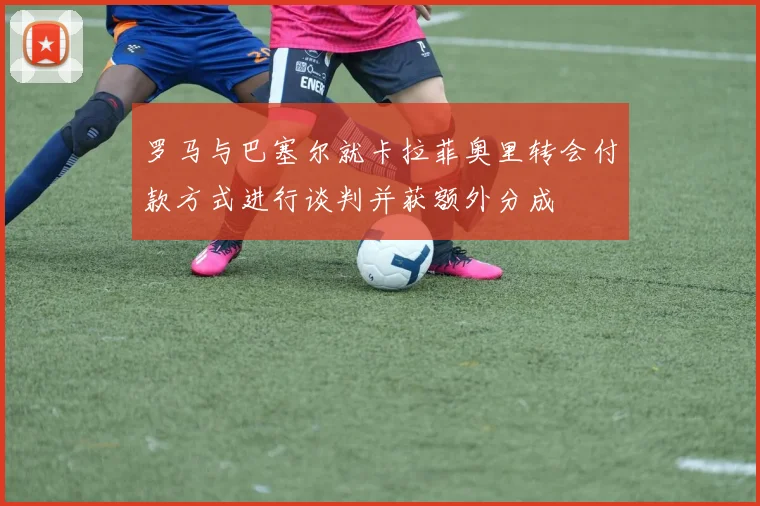 罗马与巴塞尔就卡拉菲奥里转会付款方式进行谈判并获额外分成